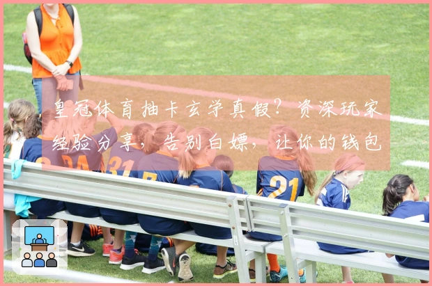 皇冠体育抽卡玄学真假？资深玩家经验分享，告别白嫖，让你的钱包和欧气同步提升！