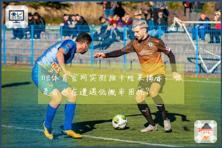 ng体育官网实测抽卡结果揭示，你是否也在遭遇低概率困扰？